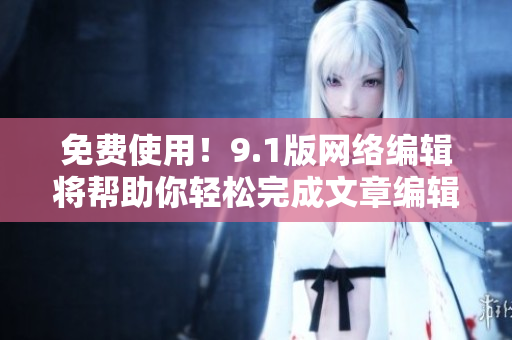免费使用！9.1版网络编辑将帮助你轻松完成文章编辑