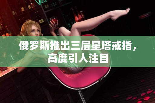 俄罗斯推出三层星塔戒指，高度引人注目