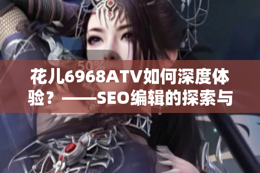 花儿6968ATV如何深度体验？——SEO编辑的探索与分享