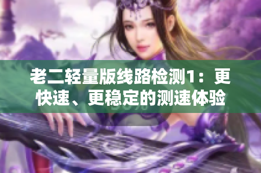 老二轻量版线路检测1：更快速、更稳定的测速体验