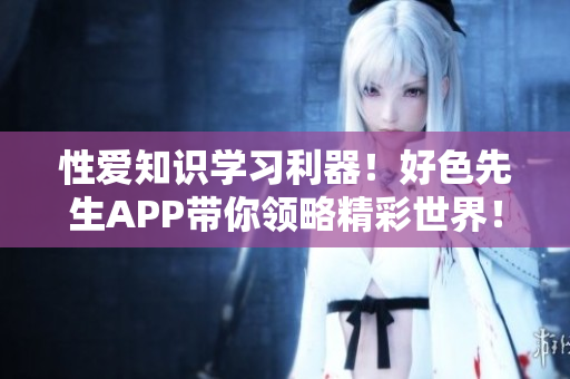 性爱知识学习利器！好色先生APP带你领略精彩世界！