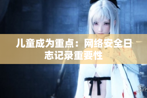 儿童成为重点：网络安全日志记录重要性