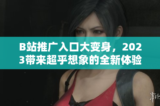 B站推广入口大变身，2023带来超乎想象的全新体验！
