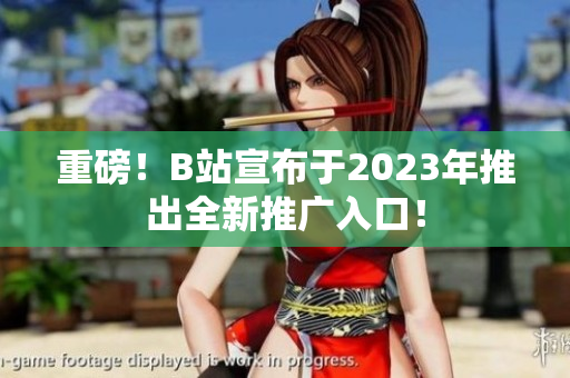 重磅！B站宣布于2023年推出全新推广入口！
