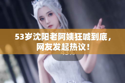 53岁沈阳老阿姨狂喊到底，网友发起热议！