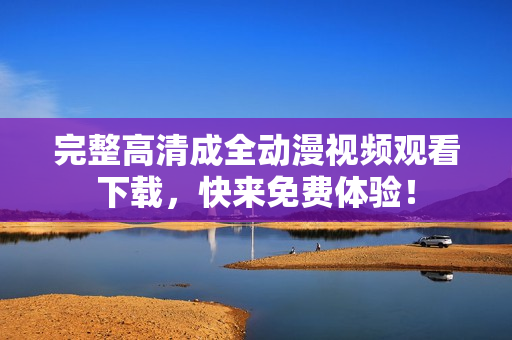 完整高清成全动漫视频观看下载，快来免费体验！