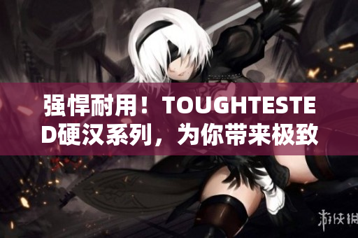 强悍耐用！TOUGHTESTED硬汉系列，为你带来极致体验