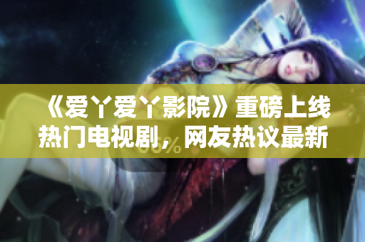 《爱丫爱丫影院》重磅上线热门电视剧，网友热议最新看点