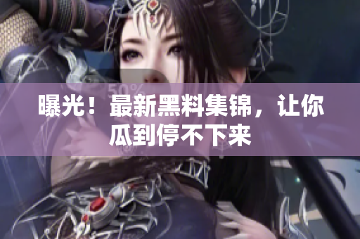 曝光！最新黑料集锦，让你瓜到停不下来