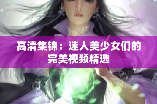 高清集锦：迷人美少女们的完美视频精选
