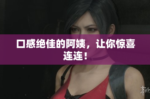 口感绝佳的阿姨，让你惊喜连连！