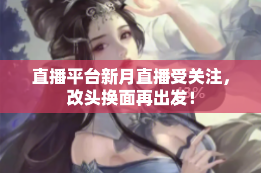 直播平台新月直播受关注，改头换面再出发！