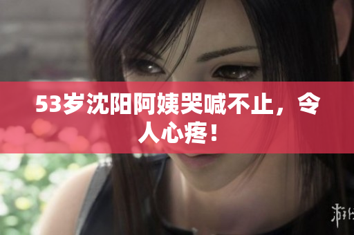 53岁沈阳阿姨哭喊不止，令人心疼！