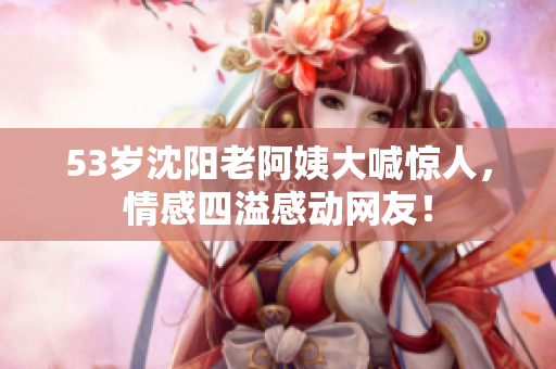 53岁沈阳老阿姨大喊惊人，情感四溢感动网友！