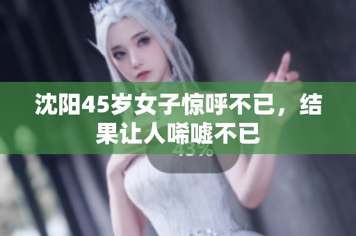 沈阳45岁女子惊呼不已，结果让人唏嘘不已