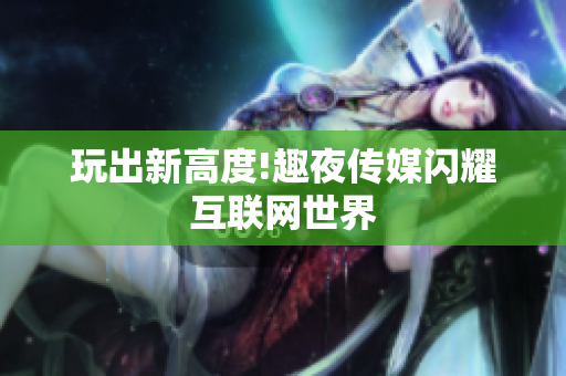 玩出新高度!趣夜传媒闪耀互联网世界