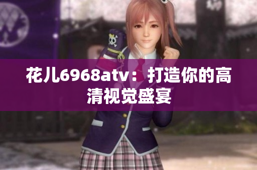 花儿6968atv：打造你的高清视觉盛宴