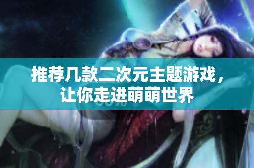 推荐几款二次元主题游戏，让你走进萌萌世界