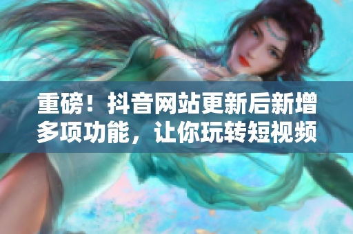 重磅！抖音网站更新后新增多项功能，让你玩转短视频！