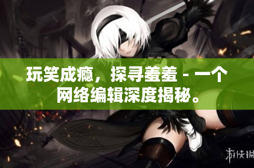玩笑成瘾，探寻羞羞 - 一个网络编辑深度揭秘。