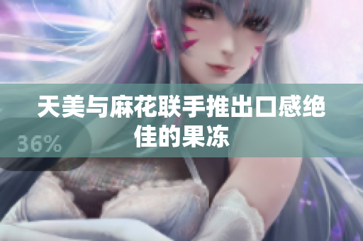 天美与麻花联手推出口感绝佳的果冻