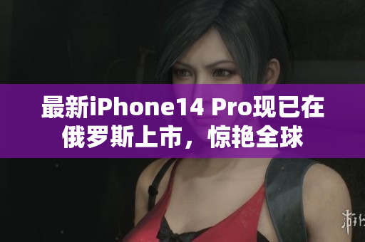 最新iPhone14 Pro现已在俄罗斯上市，惊艳全球