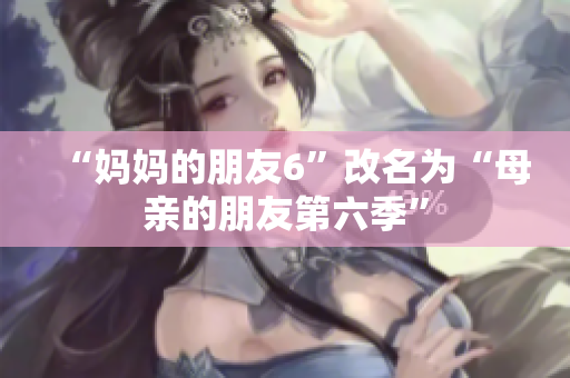 “妈妈的朋友6”改名为“母亲的朋友第六季”