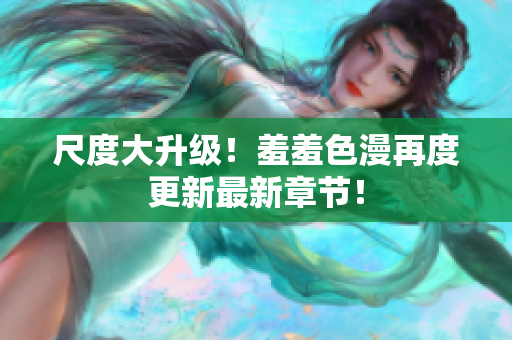 尺度大升级！羞羞色漫再度更新最新章节！