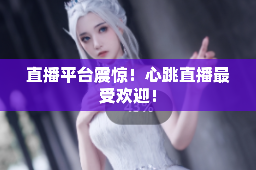 直播平台震惊！心跳直播最受欢迎！