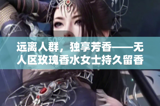 远离人群，独享芳香——无人区玫瑰香水女士持久留香