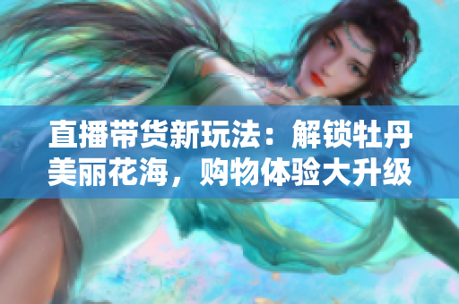 直播带货新玩法：解锁牡丹美丽花海，购物体验大升级！