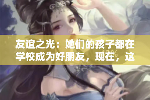 友谊之光：她们的孩子都在学校成为好朋友，现在，这些妈妈也成了好友