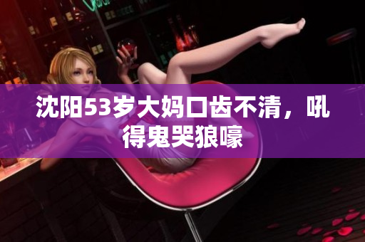 沈阳53岁大妈口齿不清，吼得鬼哭狼嚎
