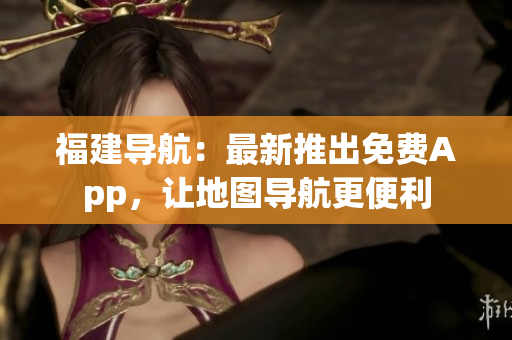 福建导航：最新推出免费App，让地图导航更便利
