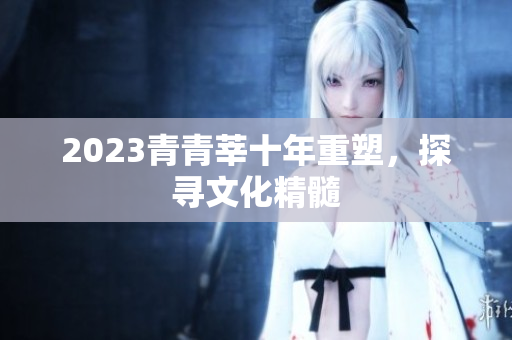 2023青青莘十年重塑，探寻文化精髓