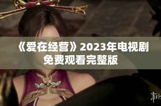 《爱在经营》2023年电视剧免费观看完整版