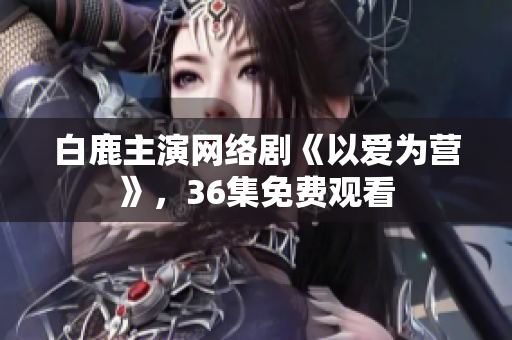 白鹿主演网络剧《以爱为营》，36集免费观看