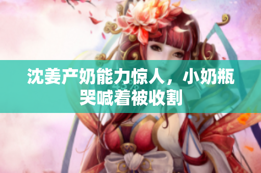 沈姜产奶能力惊人，小奶瓶哭喊着被收割