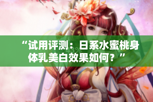 “试用评测：日系水蜜桃身体乳美白效果如何？”