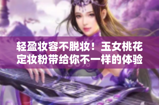 轻盈妆容不脱妆！玉女桃花定妆粉带给你不一样的体验
