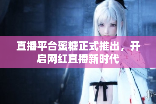 直播平台蜜糖正式推出，开启网红直播新时代