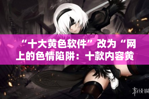 “十大黄色软件”改为“网上的色情陷阱：十款内容黄色的软件”