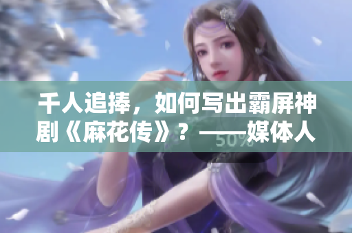 千人追捧，如何写出霸屏神剧《麻花传》？——媒体人访苏蜜清歌