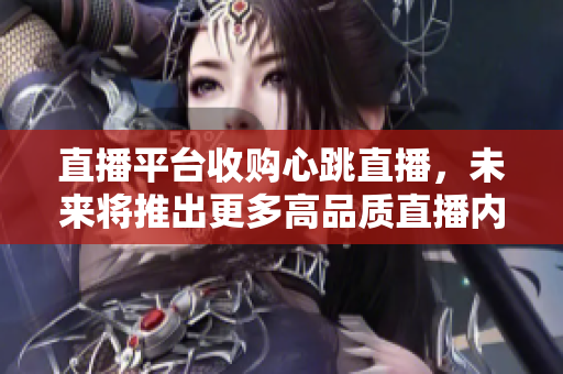 直播平台收购心跳直播，未来将推出更多高品质直播内容