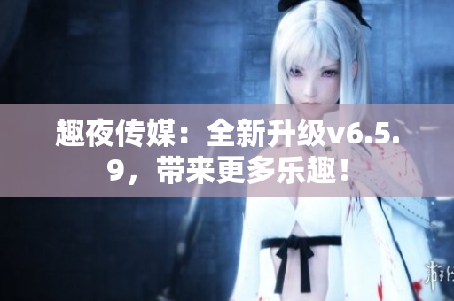 趣夜传媒：全新升级v6.5.9，带来更多乐趣！
