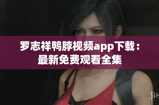 罗志祥鸭脖视频app下载：最新免费观看全集