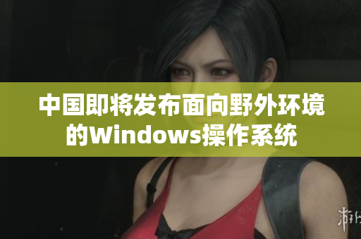 中国即将发布面向野外环境的Windows操作系统