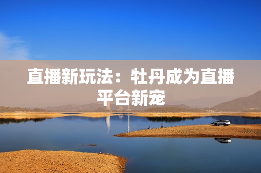 直播新玩法：牡丹成为直播平台新宠