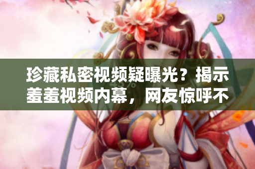 珍藏私密视频疑曝光？揭示羞羞视频内幕，网友惊呼不敢信！