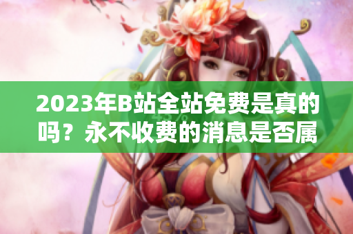 2023年B站全站免费是真的吗？永不收费的消息是否属实？